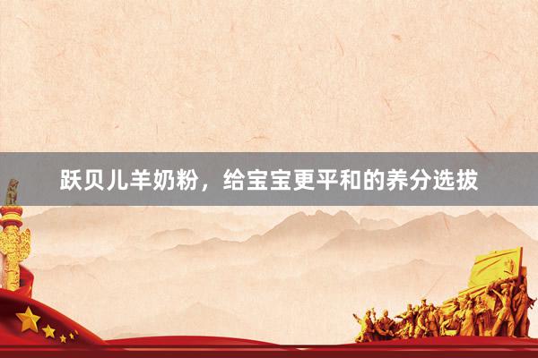 跃贝儿羊奶粉，给宝宝更平和的养分选拔