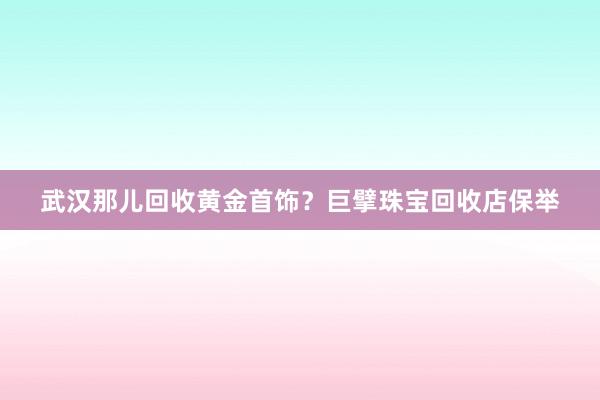 武汉那儿回收黄金首饰？巨擘珠宝回收店保举