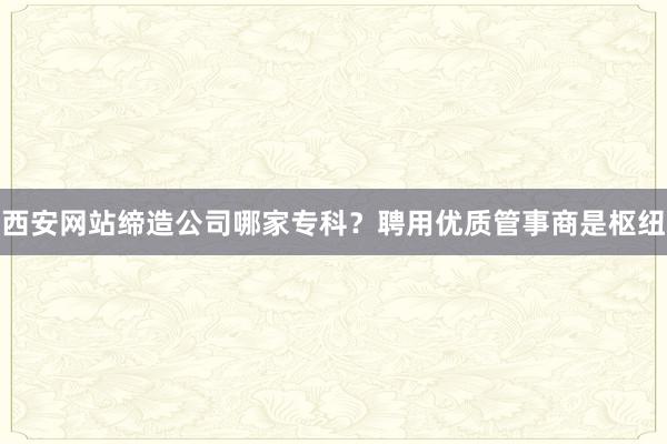 西安网站缔造公司哪家专科？聘用优质管事商是枢纽