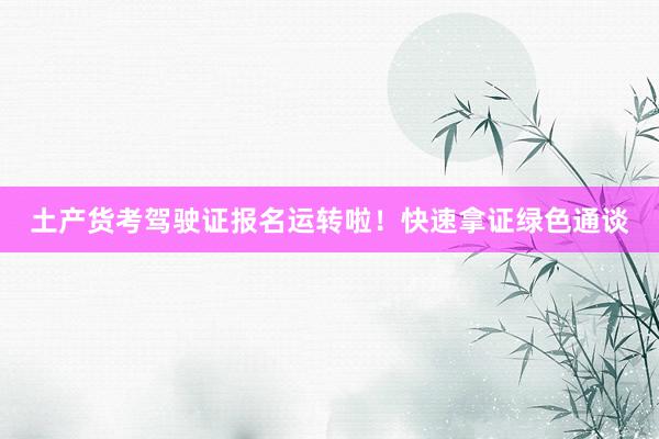 土产货考驾驶证报名运转啦！快速拿证绿色通谈