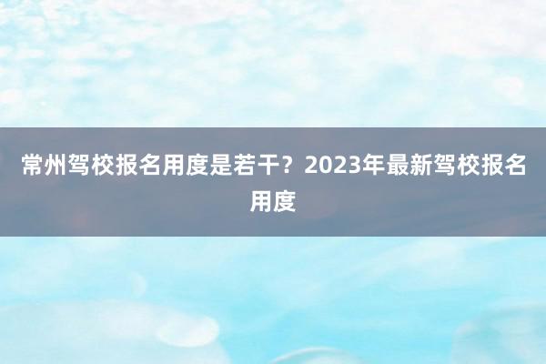 常州驾校报名用度是若干？2023年最新驾校报名用度