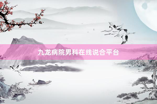 九龙病院男科在线说合平台