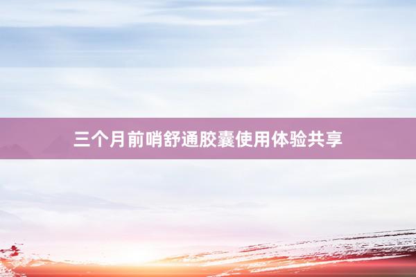 三个月前哨舒通胶囊使用体验共享